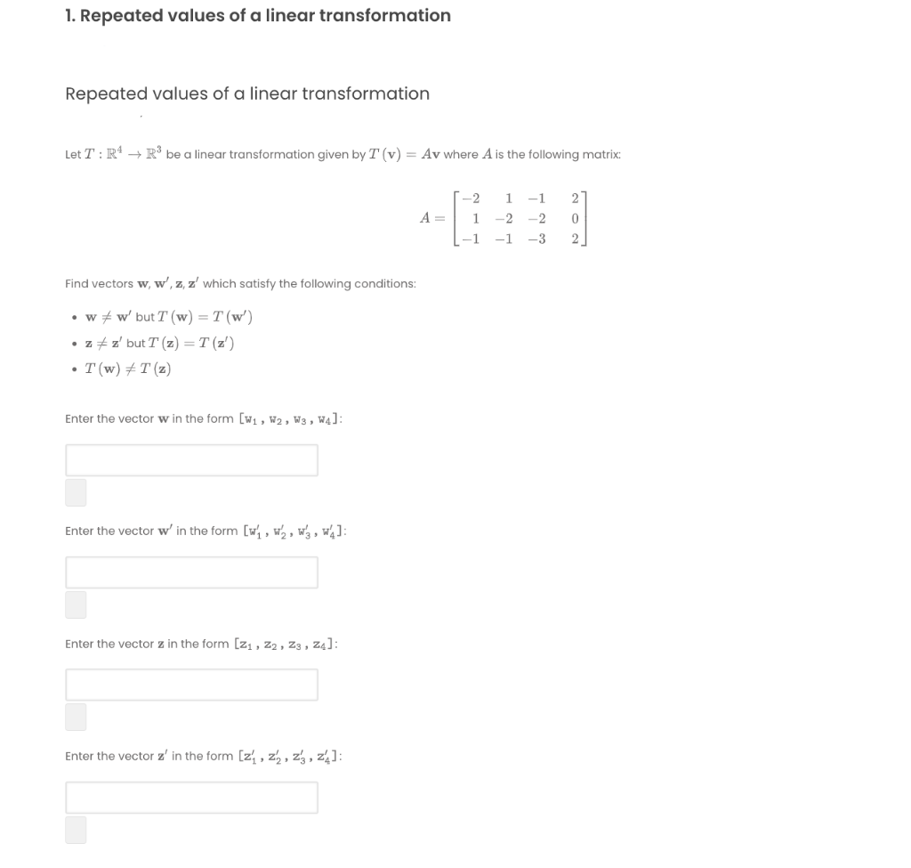 1. Repeated values of a linear transformation
Repeated values of a linear transformation
Let T : R* → R³ be a linear transformation given by T (v) = Av where A is the following matrix:
--2
-1
2
A =
1
-2
-2
-1
-1
-3
2
Find vectors w, w', z, z' which satisfy the following conditions:
• w + w' but T (w) = T (w')
• z +z' but T (z) = T (z')
• T (w) # T (z)
Enter the vector w in the form [w1 , W2, W3 , W4]:
Enter the vector w' in the form [w, , w½ , wa , w¼]:
Enter the vector z in the form [z, , z2 , Z3 , z4]:
Enter the vector z' in the form [z , z½ , z3 , z4]:
