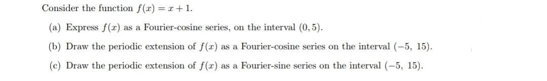 Consider the function f(x) = x+ 1.
(a) Express f(x) as a Fourier-cosine series, on the interval (0, 5).
(b) Draw the periodic extension of f(x) as a Fourier-cosine series on the interval (-5, 15).
(c) Draw the periodic extension of f(x) as a Fourier-sine series on the interval (-5, 15).
