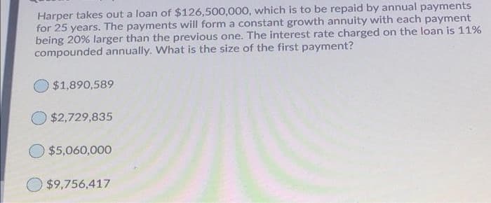 Harper takes out a loan of $126,500,000, which is to be repaid by annual payments
for 25 years. The payments will form a constant growth annuity with each payment
being 20% larger than the previous one. The interest rate charged on the loan is 11%
compounded annually. What is the size of the first payment?
$1,890,589
$2,729,835
$5,060,000
$9,756,417
