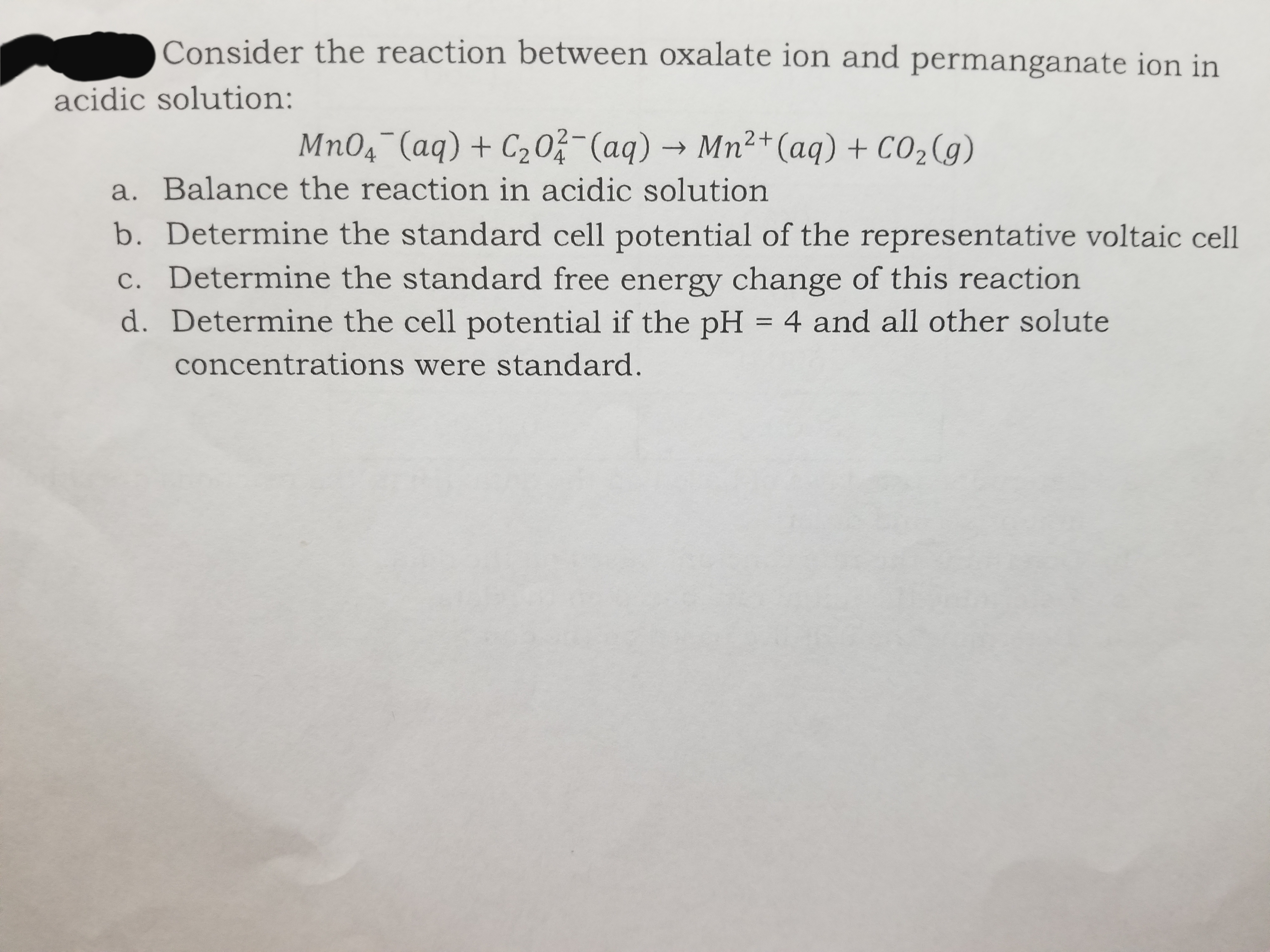 Consider the reaction between oxalate ion and permanganate ion in
acidic solution:
Mn04¯(aq) + C203-(aq) → Mn²+(aq) + CO2(g)
|
a. Balance the reaction in acidic solution
b. Determine the standard cell potential of the representative voltaic cell
c. Determine the standard free energy change of this reaction
d. Determine the cell potential if the pH = 4 and all other solute
concentrations were standard.
