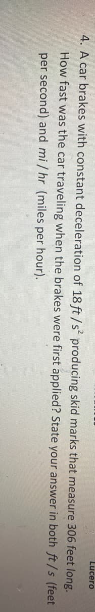 Lucero
4. A car brakes with constant deceleration of 18 ft / s² producing skid marks that measure 306 feet long.
How fast was the car traveling when the brakes were first applied? State your answer in both ft/s (feet
per second) and mi / hr (miles per hour).
