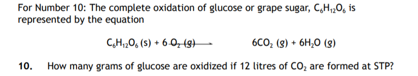 For Number 10: The complete oxidation of glucose or grape sugar, C,H,206 is
represented by the equation
C,H1206 (s) + 6-0, (g)–
6Cо, (g) + 6H,0 (g)
10.
How many grams of glucose are oxidized if 12 litres of CO2 are formed at STP?
