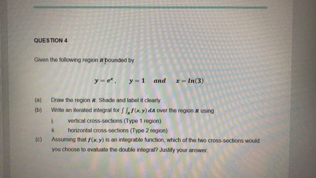 QUESTION 4
Given the following region Rpounded by
y = e* , y = 1 and
x = In(3)
(a)
Draw the region R. Shade and label it clearly.
(b)
Write an iterated integral for f S,f(x,y) dA over the region R using
vertical cross-sections (Type 1 region)
ii.
horizontal cross-sections (Type 2 region)
(c)
Assuming that f(x, y) is an integrable function, which of the two cross-sections would
you choose to evaluate the double integral? Justify your answer.
