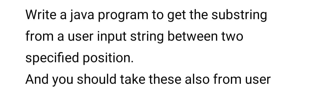 Write a java program to get the substring
from a user input string between two
specified position.
And you should take these also from user
