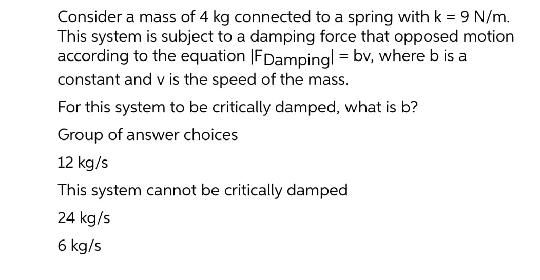 Consider a mass of 4 kg connected to a spring with k = 9 N/m.
This system is subject to a damping force that opposed motion
according to the equation |FDampingl = bv, where b is a
constant and v is the speed of the mass.
For this system to be critically damped, what is b?
Group of answer choices
12 kg/s
This system cannot be critically damped
24 kg/s
6 kg/s
