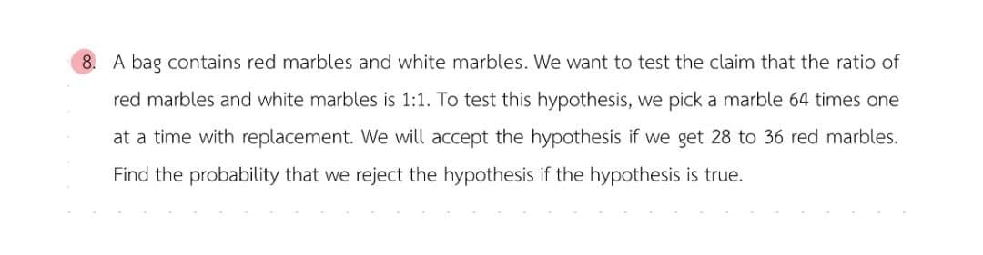 8. A bag contains red marbles and white marbles. We want to test the claim that the ratio of
red marbles and white marbles is 1:1. To test this hypothesis, we pick a marble 64 times one
at a time with replacement. We will accept the hypothesis if we get 28 to 36 red marbles.
Find the probability that we reject the hypothesis if the hypothesis is true.
