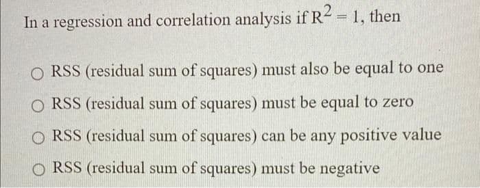 In a regression and correlation analysis if R- = 1, then
O RSS (residual sum of squares) must also be equal to one
O RSS (residual sum of squares) must be equal to zero
O RSS (residual sum of squares) can be any positive value
O RSS (residual sum of squares) must be negative
