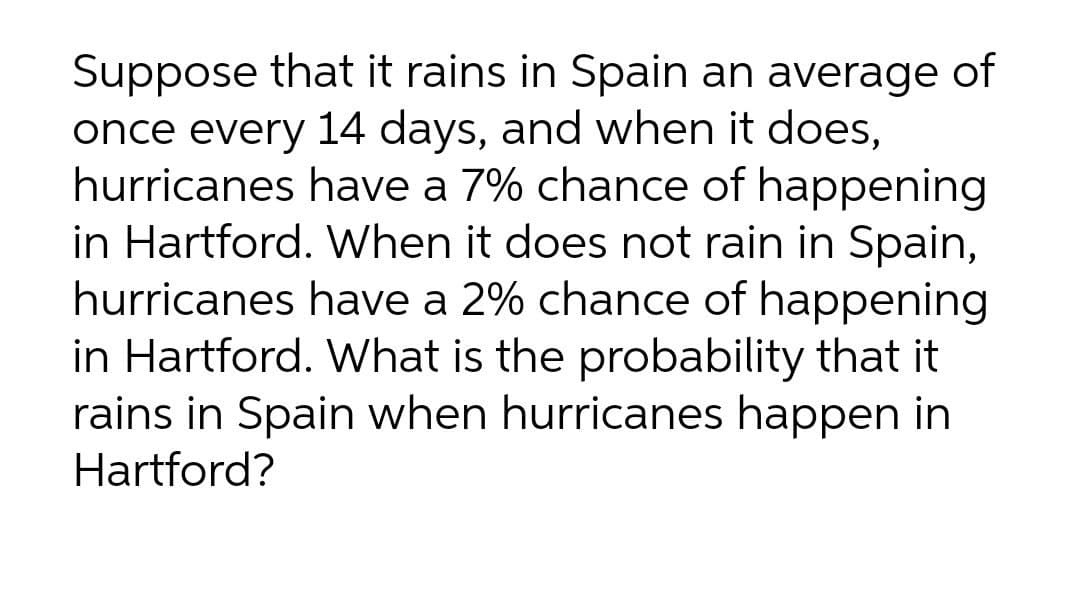 Suppose that it rains in Spain an average of
once every 14 days, and when it does,
hurricanes have a 7% chance of happening
in Hartford. When it does not rain in Spain,
hurricanes have a 2% chance of happening
in Hartford. What is the probability that it
rains in Spain when hurricanes happen in
Hartford?
