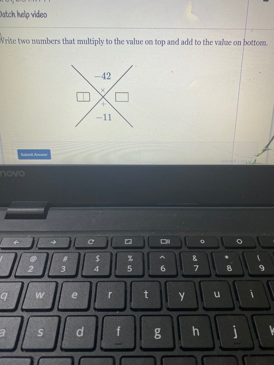 **Problem Description:**

Write two numbers that multiply to the value on top and add to the value on bottom.

**Puzzle Structure Explained:**

The puzzle is displayed in a cross diagram with the following details:

- The top of the cross has the number: **–42**
- The bottom of the cross has the number: **–11**
- There are two empty boxes at the left and right sides of the cross where the two numbers need to be filled in.

**Visual Representation:**

```
      -42
     /   \
    [ ? ]×[ ? ]
     \   /
     –11
```

In this visual structure:
- The values to be determined (represented as [?]) are the unknowns that must satisfy both conditions. 
- Multiply the two numbers to get –42.
- Add the two numbers to get –11.

**Interactive Element:**

- There's a "Submit Answer" button below the puzzle for users to input their answers once they have determined the correct numbers.

**How to Solve:**

1. Find two numbers whose product is –42.
2. Verify that these numbers also add up to –11.

This exercise helps with understanding factorization and solving simple algebraic puzzles.