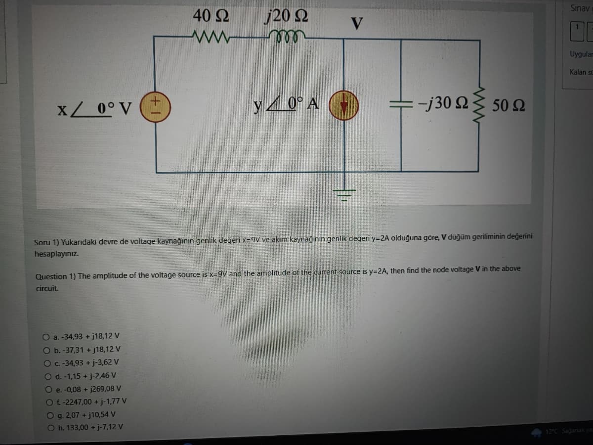 X/ 0° V
40 Ω
j20 22
wwwmm
O a. -34,93 +j18,12 V
O b. -37,31 +j18,12 V
O c. -34,93 + j-3,62 V
O d. -1,15 + j-2,46 V
O e. -0,08 + j269,08 V
O f. -2247,00 + j-1,77 V
y0° A
Soru 1) Yukarıdaki devre de voltage kaynağının genlik değeri x=9V ve akım kaynağının genlik değeri y=2A olduğuna göre, V düğüm geriliminin değerini
hesaplayınız.
O g. 2,07 +j10,54 V
O h. 133,00 + j-7,12 V
— : -j30 Ω Σ 50 Ω
Question 1) The amplitude of the voltage source is x-9V and the amplitude of the current source is y=2A, then find the node voltage V in the above
circuit.
Sınav
Uygular
Kalan sü
12°C Sağanak ya