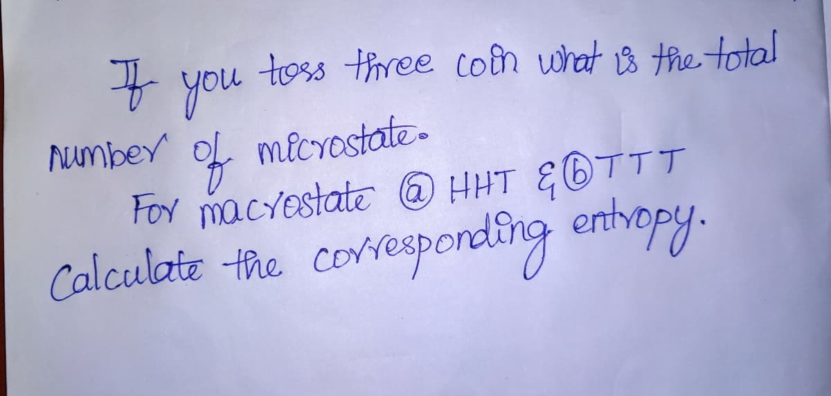 toss three coin what 1s the total
F you
Number
of
For macyestate O HHT &OTTT
microstate.
Calculate the
corresponding enthopy.
