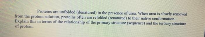 Proteins are unfolded (denatured) in the presence of urea. When urea is slowly removed
from the protein solution, proteins often are refolded (renatured) to their native conformation.
Explain this in terms of the relationship of the primary structure (sequence) and the tertiary structure
of protein.
