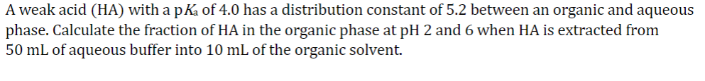 A weak acid (HA) with a pKa of 4.0 has a distribution constant of 5.2 between an organic and aqueous
phase. Calculate the fraction of HA in the organic phase at pH 2 and 6 when HA is extracted from
50 mL of aqueous buffer into 10 mL of the organic solvent.
