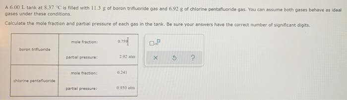 A 6.00 L tank at 8.37 C is filled with 11.3 g of boron trifluoride gas and 6,92 g of chlorine pentafluoride gas. You can assume both gases behave as ideal
gases under these conditions.
Calculate the mole fraction and partial pressure of each gas in the tank. Be sure your answers have the correct number of significant digits.
mole fraction:
boron trifluoride
partial pressure:
2.92 atm
mole fraction:
0.241
chlorine pentafluoride
partial presaure
0.930 alm
