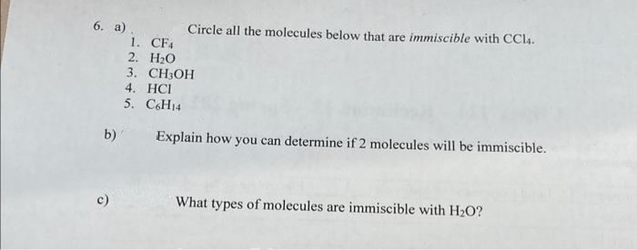 6. а).
1. CF4
2. H20
3. CH:ОH
4. HCI
5. C6H14
Circle all the molecules below that are immiscible with CC14.
b)
Explain how you can determine if 2 molecules will be immiscible.
c)
What types of molecules are immiscible with H2O?
