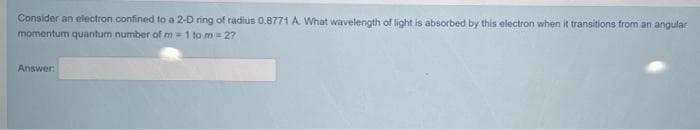 Consider an electron confined to a 2-D ring of radius 0.8771 A. What wavelength of light is absorbed by this electron when it transitions from an angular
momentum quantum number of m = 1 to m = 27
Answer:
