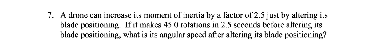 7. A drone can increase its moment of inertia by a factor of 2.5 just by altering its
blade positioning. If it makes 45.0 rotations in 2.5 seconds before altering its
blade positioning, what is its angular speed after altering its blade positioning?
