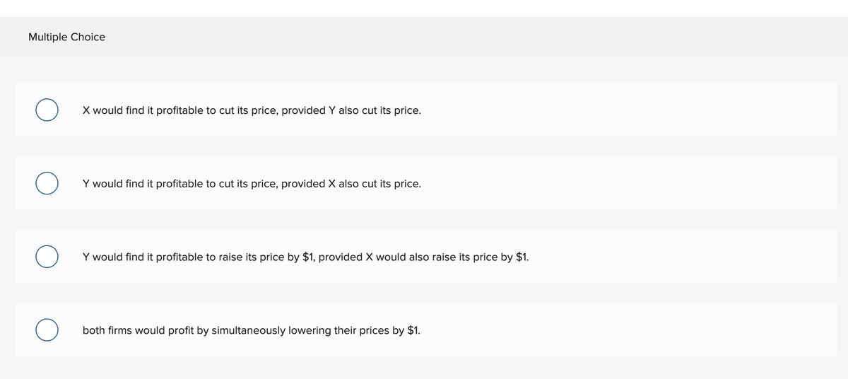 Multiple Choice
X would find it profitable to cut its price, provided Y also cut its price.
О
Y would find it profitable to cut its price, provided X also cut its price.
О
Y would find it profitable to raise its price by $1, provided X would also raise its price by $1.
о
both firms would profit by simultaneously lowering their prices by $1.