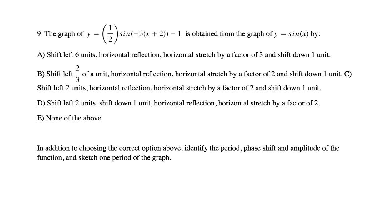 ()-
9. The graph of y
sin(-3(x + 2)) – 1 is obtained from the graph of y = sin(x) by:
2
A) Shift left 6 units, horizontal reflection, horizontal stretch by a factor of 3 and shift down 1 unit.
2
B) Shift left - of a unit, horizontal reflection, horizontal stretch by a factor of 2 and shift down 1 unit. C)
3
Shift left 2 units, horizontal reflection, horizontal stretch by a factor of 2 and shift down 1 unit.
D) Shift left 2 units, shift down 1 unit, horizontal reflection, horizontal stretch by a factor of 2.
E) None of the above
In addition to choosing the correct option above, identify the period, phase shift and amplitude of the
function, and sketch one period of the graph.
