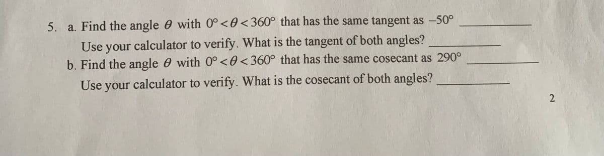 5. a. Find the angle 0 with 0°<0<360° that has the same tangent as -50°
Use your calculator to verify. What is the tangent of both angles?
b. Find the angle 0 with 0°<0<360° that has the same cosecant as 290°
Use your calculator to verify. What is the cosecant of both angles?
2.
