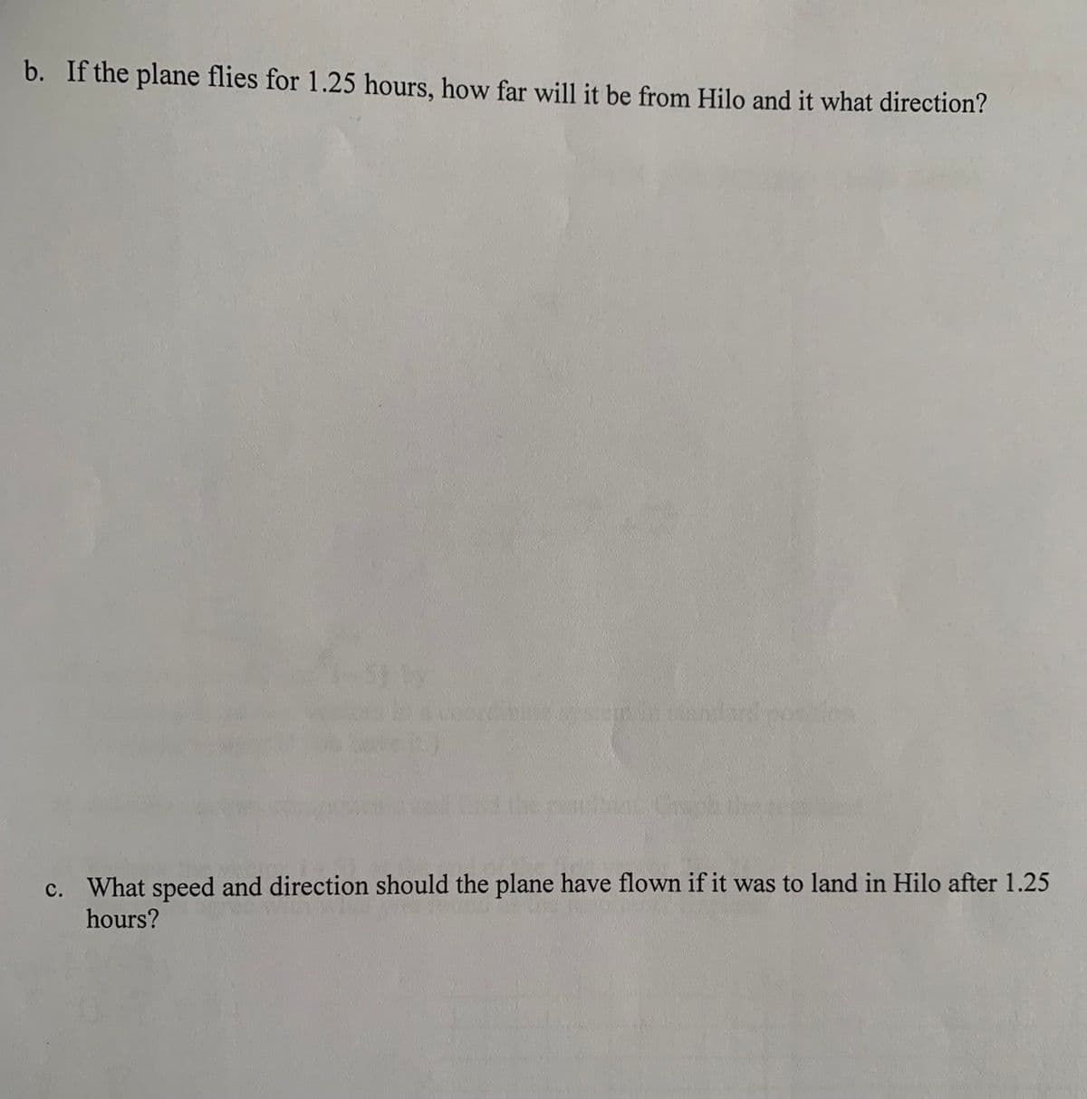 b. If the plane flies for 1.25 hours, how far will it be from Hilo and it what direction?
c. What speed and direction should the plane have flown if it was to land in Hilo after 1.25
hours?