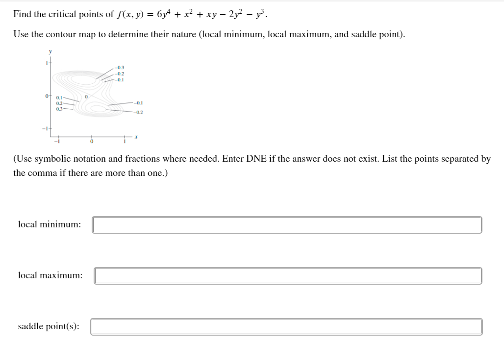 Find the critical points of f(x, y) = 6y + x² + xy – 2y² – y³.
Use the contour map to determine their nature (local minimum, local maximum, and saddle point).
-0.3
-0.2
-0.1
01
0.2
-0.1
03-
0.2
-1
(Use symbolic notation and fractions where needed. Enter DNE if the answer does not exist. List the points separated by
the comma if there are more than one.)
local minimum:
local maximum:
saddle point(s):
