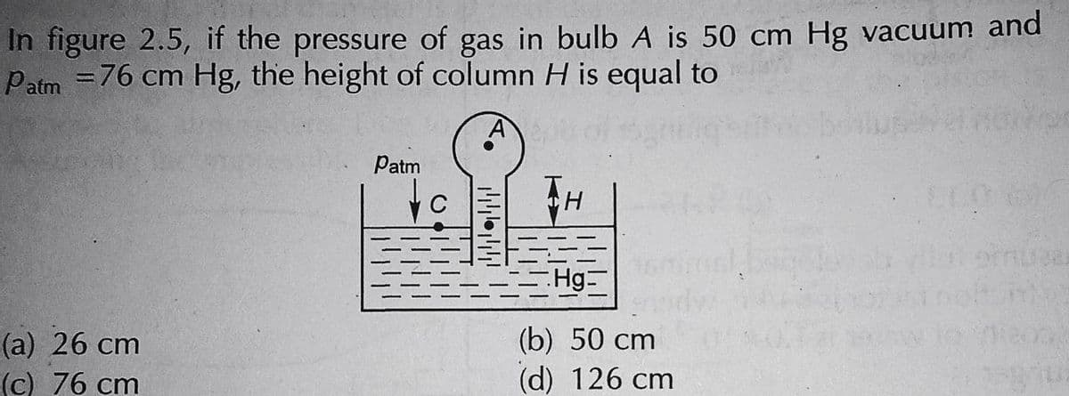 In figure 2.5, if the pressure of gas in bulb A is 50 cm Hg vacuum and
Patm = 76 cm Hg, the height of column H is equal to
(a) 26 cm
(c) 76 cm
Patm
144.444
Hg=
(b) 50 cm
(d) 126 cm
arter