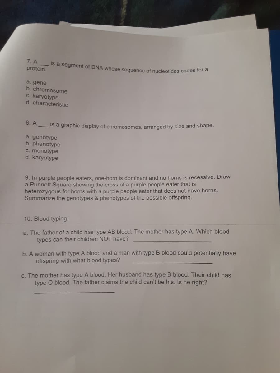 is a segment of DNA whose sequence of nucleotides codes for a
7. A
protein.
a. gene
b. chromosome
c. karyotype
d. characteristic
8. A
Is a graphic display of chromosomes, arranged by size and shape.
a. genotype
b. phenotype
C. monotype
d. karyotype
9. In purple people eaters, one-horn is dominant and no horns is recessive. Draw
a Punnett Square showing the cross of a purple people eater that is
heterozygous for horns with a purple people eater that does not have horns.
Summarize the genotypes & phenotypes of the possible offspring.
10. Blood typing:
a. The father of a child has type AB blood. The mother has type A. Which blood
types can their children NOT have?
b. A woman with type A blood and a man with type B blood could potentially have
offspring with what blood types?
c. The mother has type A blood. Her husband has type B blood. Their child has
type O blood. The father claims the child can't be his. Is he right?
