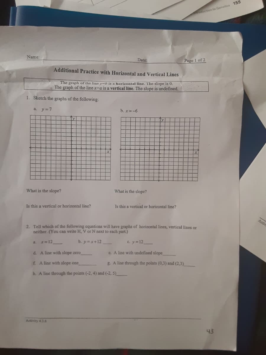 0oduction to Genetics 155
Name:
Date:
Page 1 of 2
Additional Practice with Horizontal and Vertical Lines
The graph of the line y-b is a horizontal line. The slope is 0.
The graph of the line x=a is a vertical line. The slope is undefined.
1. Sketch the graphs of the following:
a. y=7
b. x =-6
What is the slope?
What is the slope?
Is this a vertical or horizontal line?
Is this a vertical or horizontal line?
Acti
2. Tell which of the following equations will have graphs of horizontal lines, vertical lines or
neither. (You can write H, V or N next to each part.)
a.
x= 12
b. y x+12
c. y=12
d. A line with slope zero
e. A line with undefined slope
f. A line with slope one
g. A line through the points (0,3) and (2,3)
h. A line through the points (-2, 4) and (-2, 5).
Activity 4.3.6
43
