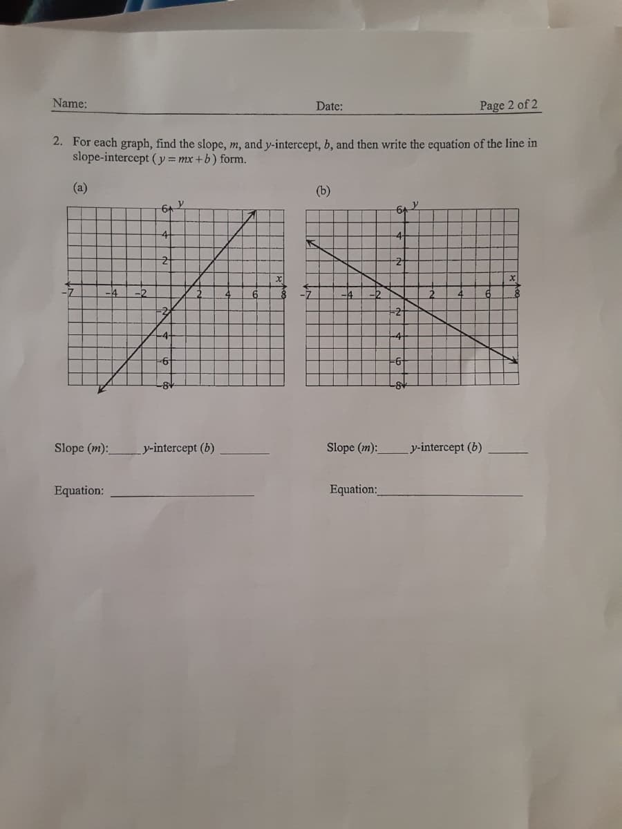 Name:
Date:
Page 2 of 2
2. For each graph, find the slope, m, and y-intercept, b, and then write the equation of the line in
slope-intercept (y = mx +b) form.
(a)
(b)
y
6+
64
4-
-7
Slope (m):
y-intercept (b)
Slope (m):
y-intercept (b)
Equation:
Equation:
