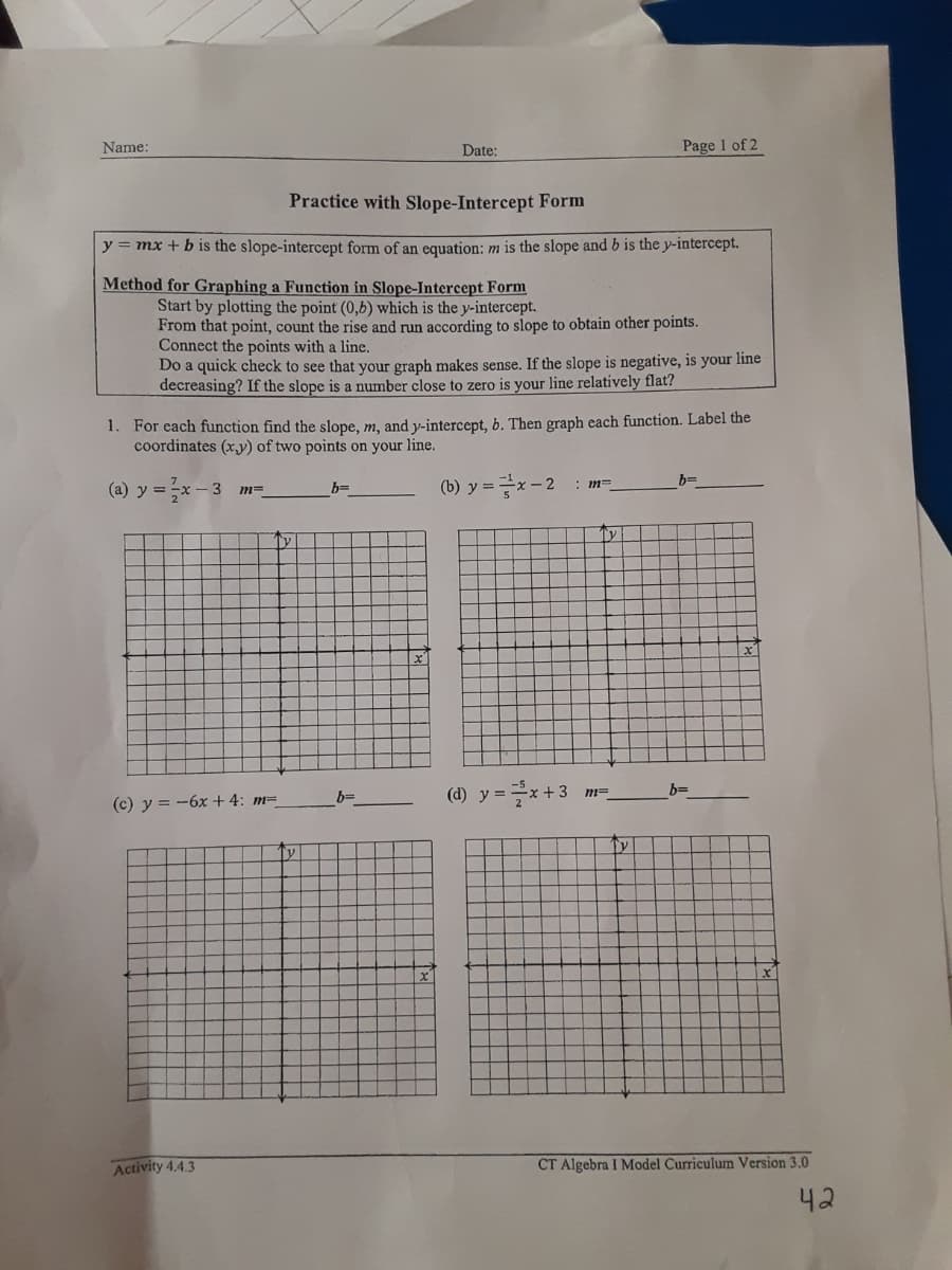 Name:
Date:
Page 1 of 2
Practice with Slope-Intercept Form
y = mx +b is the slope-intercept form of an equation: m is the slope and b is the y-intercept.
Method for Graphing a Function in Slope-Intercept Form
Start by plotting the point (0,b) which is the y-intercept.
From that point, count the rise and run according to slope to obtain other points.
Connect the points with a line.
Do a quick check to see that your graph makes sense. If the slope is negative, is your line
decreasing? If the slope is a number close to zero is your line relatively flat?
1. For each function find the slope, m, and y-intercept, b. Then graph each function. Label the
coordinates (xy) of two points on your line.
(b) y=D 글x-2
b=
(a) y = x -
: m=
b=
(d) y =x+3
b=
b=
(c) y = -6x+4: m=
Ty
Activity 4.4.3
CT Algebra I Model Curriculum Version 3.0
42
