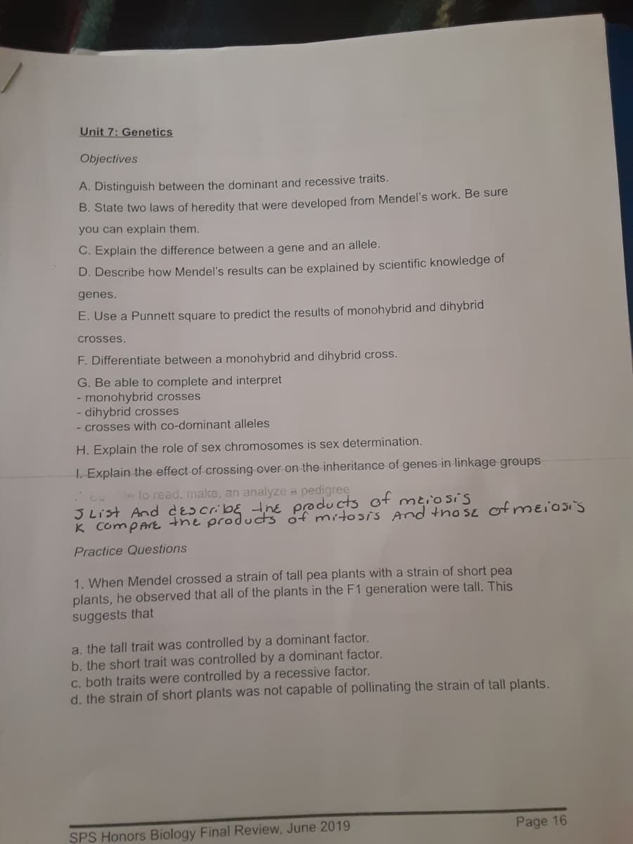 Unit 7: Genetics
Objectives
A. Distinguish between the dominant and recessive traits.
B. State two laws of heredity that were developed from Mendel's work. Be sure
you can explain them.
C. Explain the difference between a gene and an allele.
D. Describe how Mendel's results can be explained by scientific knowledge of
genes.
E. Use a Punnett square to predict the results of monohybrid and dihybrid
crosses.
F. Differentiate between a monohybrid and dihybrid cross.
G. Be able to complete and interpret
- monohybrid crosses
- dihybrid crosses
- crosses with co-dominant alleles
H. Explain the role of sex chromosomes is sex determination.
1. Explain the effect of crossing over on the inheritance of genes in linkage groups
e lo read, make, an analyze a pedigree
3 List And des cribɛ ine poducts of meiosis
K CompArEthe produts of mitosis And tho se ofmeiosi's
Practice Questions
1. When Mendel crossed a strain of tall pea plants with a strain of short pea
plants, he observed that all of the plants in the F1 generation were tallI. This
suggests that
a, the tall trait was controlled by a dominant factor.
b. the short trait was controlled by a dominant factor.
c. both traits were controlled by a recessive factor.
d. the strain of short plants was not capable of pollinating the strain of tall plants.
SPS Honors Biology Final Review, June 2019
Page 16
