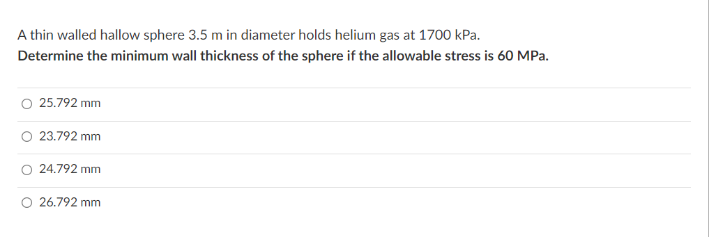 A thin walled hallow sphere 3.5 m in diameter holds helium gas at 1700 kPa.
Determine the minimum wall thickness of the sphere if the allowable stress is 60 MPa.
O 25.792 mm
O 23.792 mm
O 24.792 mm
O 26.792 mm
