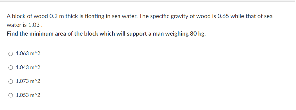 A block of wood 0.2 m thick is floating in sea water. The specific gravity of wood is 0.65 while that of sea
water is 1.03.
Find the minimum area of the block which will support a man weighing 80 kg.
O 1.063 m^2
O 1.043 m^2
O 1.073 m^2
O 1.053 m^2
