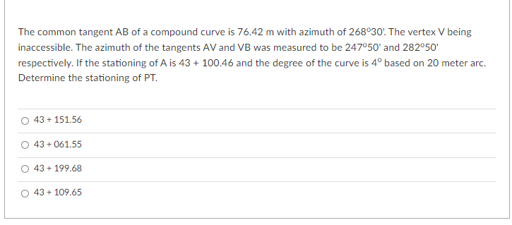 The common tangent AB of a compound curve is 76.42 m with azimuth of 268°30! The vertex V being
inaccessible. The azimuth of the tangents AV and VB was measured to be 247°50' and 282°50'
respectively. If the stationing of A is 43 + 100.46 and the degree of the curve is 4° based on 20 meter arc.
Determine the stationing of PT.
43 + 151.56
O 43 + 061.55
43 + 199.68
43 + 109.65
