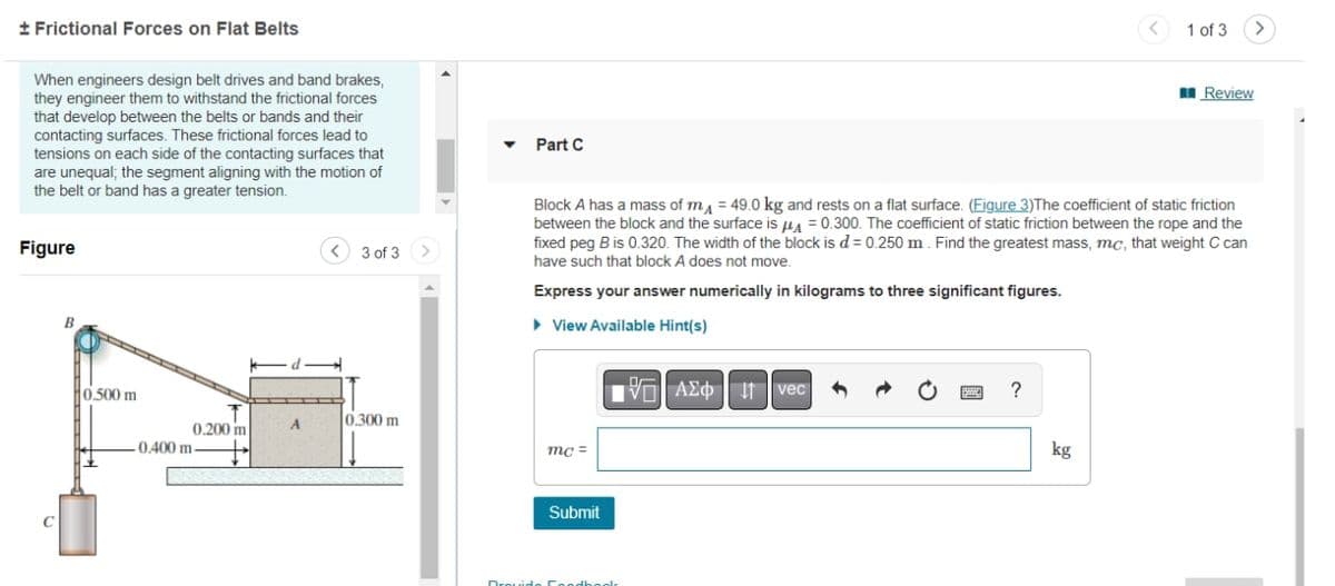 + Frictional Forces on Flat Belts
When engineers design belt drives and band brakes,
they engineer them to withstand the frictional forces
that develop between the belts or bands and their
contacting surfaces. These frictional forces lead to
tensions on each side of the contacting surfaces that
are unequal; the segment aligning with the motion of
the belt or band has a greater tension.
Figure
B
0.500 m
0.200 m
-0.400 m-
A
3 of 3
0.300 m
Part C
mc=
Block A has a mass of mA = 49.0 kg and rests on a flat surface. (Figure 3)The coefficient of static friction
between the block and the surface is A = 0.300. The coefficient of static friction between the rope and the
fixed peg B is 0.320. The width of the block is d = 0.250 m. Find the greatest mass, mc, that weight C can
have such that block A does not move.
Express your answer numerically in kilograms to three significant figures.
▸ View Available Hint(s)
Submit
Drouide Foodbook
VAZO I vec
?
1 of 3
kg
>
Review