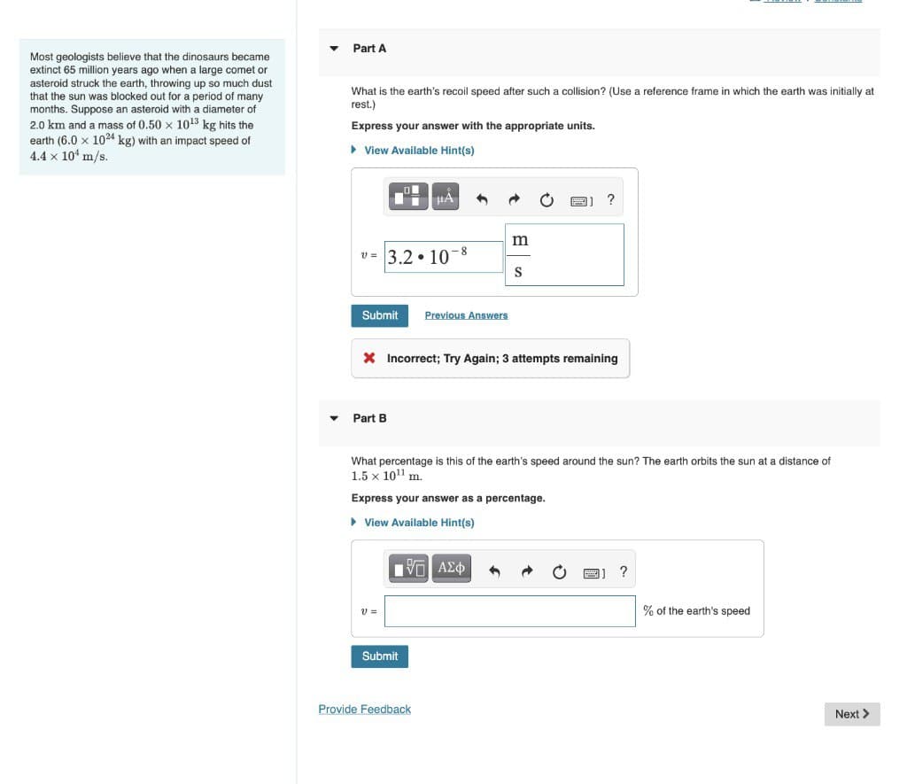 Most geologists believe that the dinosaurs became
extinct 65 million years ago when a large comet or
asteroid struck the earth, throwing up so much dust
that the sun was blocked out for a period of many
months. Suppose an asteroid with a diameter of
2.0 km and a mass of 0.50 × 10¹3 kg hits the
earth (6.0 x 1024 kg) with an impact speed of
4.4 x 10 m/s.
▾
Part A
What is the earth's recoil speed after such a collision? (Use a reference frame in which the earth was initially at
rest.)
Express your answer with the appropriate units.
► View Available Hint(s)
v=3.2 10
D
IT HA
Submit
Part B
V =
-8
Previous Answers
X Incorrect; Try Again; 3 attempts remaining
Submit
m
What percentage is this of the earth's speed around the sun? The earth orbits the sun at a distance of
1.5 x 10¹¹ m.
Express your answer as a percentage.
► View Available Hint(s)
IVE ΑΣΦ
Provide Feedback
S
?
?
% of the earth's speed
Next >