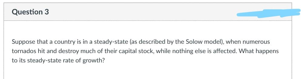 Question 3
Suppose that a country is in a steady-state (as described by the Solow model), when numerous
tornados hit and destroy much of their capital stock, while nothing else is affected. What happens
to its steady-state rate of growth?