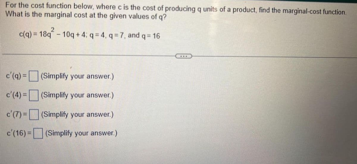 For the cost function below, where c is the cost of producing q units of a product, find the marginal-cost function.
What is the marginal cost at the given values of q?
c(q) = 18q - 10q+4; q = 4, q= 7, and q = 16
c'(q) =
c'(4) =
c'(7) =
c'(16) =
(Simplify your answer.)
(Simplify your answer.)
(Simplify your answer.)
(Simplify your answer.)