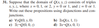 31. Suppose that the domain of Q(x, y, z) consists of triples
x, y, z, where x = 0, 1, or 2, y = 0 or 1, and z = 0 or 1.
Write out these propositions using disjunctions and con-
junctions.
a) VyQ(0, y,0)
c) 3z-Q(0, 0, z)
b) ExQ(x, 1, 1)
d) Ex-Q(x, 0, 1)