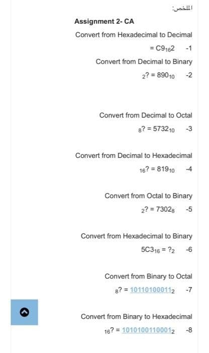 الملخص:
Assignment 2- CA
Convert from Hexadecimal to Decimal
= C9162 -1
Convert from Decimal to Binary
2? = 89010 -2
Convert from Decimal to Octal
8? = 5732 10 -3
Convert from Decimal to Hexadecimal
16? = 81910 -4
Convert from Octal to Binary
2? = 73028 -5
Convert from Hexadecimal to Binary
5C316 = 22 -6
Convert from Binary to Octal
8? = 101101000112 -7
Convert from Binary to Hexadecimal
16? = 10101001100012 -8