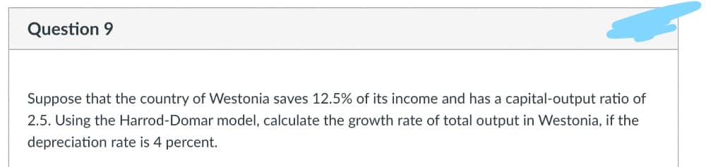 Question 9
Suppose that the country of Westonia saves 12.5% of its income and has a capital-output ratio of
2.5. Using the Harrod-Domar model, calculate the growth rate of total output in Westonia, if the
depreciation rate is 4 percent.