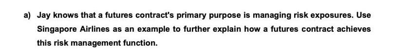 a) Jay knows that a futures contract's primary purpose is managing risk exposures. Use
Singapore Airlines as an example to further explain how a futures contract achieves
this risk management function.