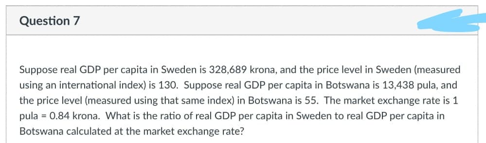 Question 7
Suppose real GDP per capita in Sweden is 328,689 krona, and the price level in Sweden (measured
using an international index) is 130. Suppose real GDP per capita in Botswana is 13,438 pula, and
the price level (measured using that same index) in Botswana is 55. The market exchange rate is 1
pula = 0.84 krona. What is the ratio of real GDP per capita in Sweden to real GDP per capita in
Botswana calculated at the market exchange rate?