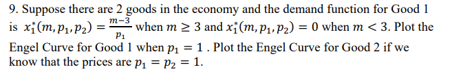 m-3
is xi (m, P₁, P₂) =
9. Suppose there are 2 goods in the economy and the demand function for Good 1
· when m ≥ 3 and x₁(m, P₁, P₂) = 0 when m < 3. Plot the
Engel Curve for Good 1 when p₁ = 1. Plot the Engel Curve for Good 2 if we
know that the prices are p₁ = P₂ = 1.
P₁