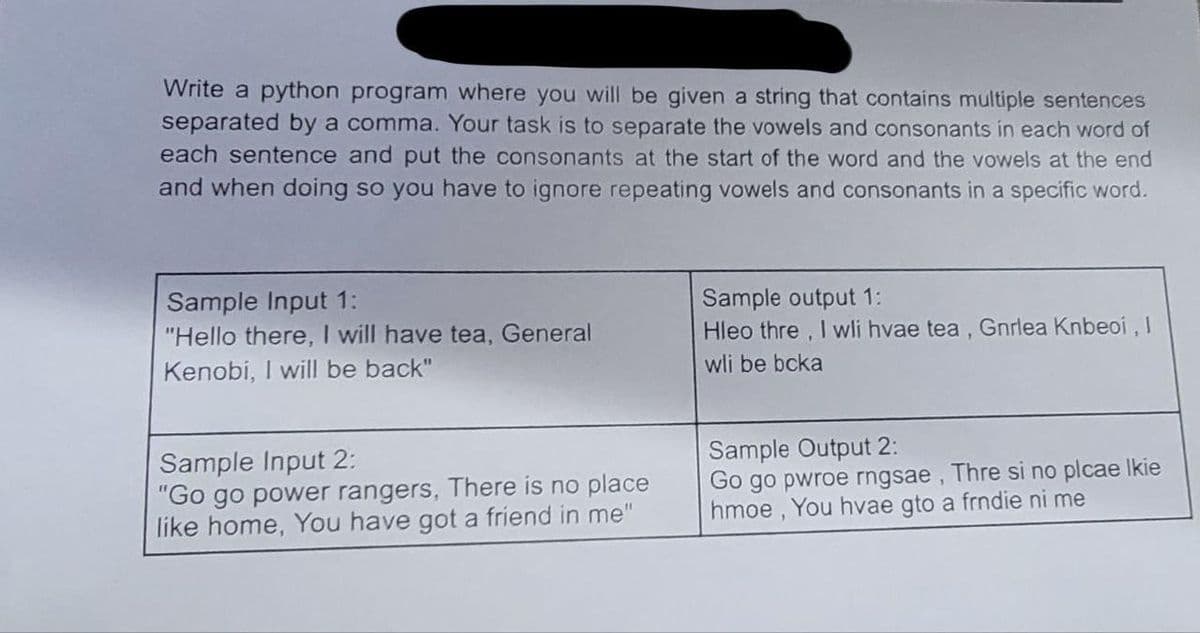 Write a python program where you will be given a string that contains multiple sentences
separated by a comma. Your task is to separate the vowels and consonants in each word of
each sentence and put the consonants at the start of the word and the vowels at the end
and when doing so you have to ignore repeating vowels and consonants in a specific word.
Sample Input 1:
"Hello there, I will have tea, General
Kenobi, I will be back"
Sample Input 2:
"Go go power rangers, There is no place
like home, You have got a friend in me"
Sample output 1:
Hleo thre, I wli hvae tea, Gnrlea Knbeoi, I
wli be bcka
Sample Output 2:
Go go pwroe rngsae, Thre si no plcae Ikie
hmoe, You hvae gto a frndie ni me