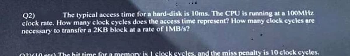 Q2) The typical access time for a hard-disk is 10ms. The CPU is running at a 100MHz
clock rate. How many clock cycles does the access time represent? How many clock cycles are
necessary to transfer a 2KB block at a rate of IMB/s?
opt) The hit time for a memory is I clock cycles, and the miss penalty is 10 clock cycles.