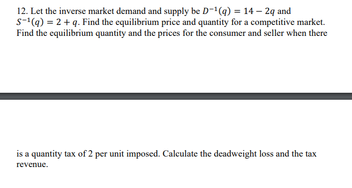 12. Let the inverse market demand and supply be D-¹(q) = 14 - 2q and
S-¹(q) = 2 + q. Find the equilibrium price and quantity for a competitive market.
Find the equilibrium quantity and the prices for the consumer and seller when there
is a quantity tax of 2 per unit imposed. Calculate the deadweight loss and the tax
revenue.