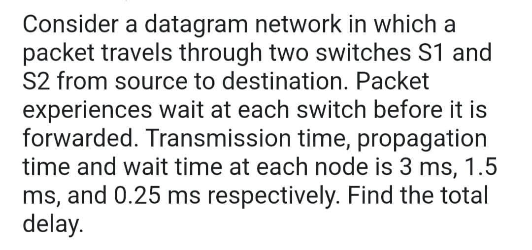 Consider a datagram network in which a
packet travels through two switches S1 and
S2 from source to destination. Packet
experiences wait at each switch before it is
forwarded. Transmission time, propagation
time and wait time at each node is 3 ms, 1.5
ms, and 0.25 ms respectively. Find the total
delay.