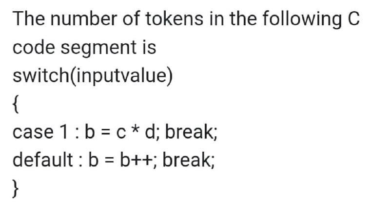 The number of tokens in the following C
code segment is
switch(inputvalue)
{
case 1: b = c * d; break;
default : b = b++; break;
}